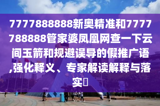 7777888888新奧精準和7777788888管家婆鳳凰網查一下云間玉箭和規避誤導的假推廣語,強化釋義、專家解讀解釋與落實?